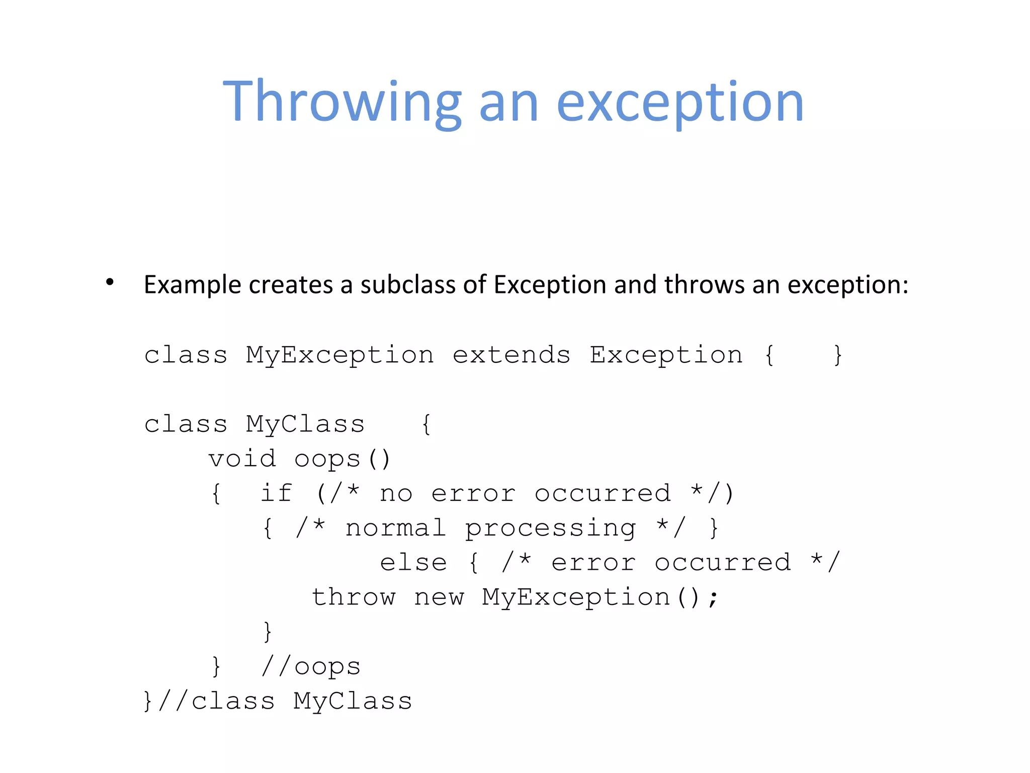 Throwing an exception
• Example creates a subclass of Exception and throws an exception:
class MyException extends Exception { }
class MyClass {
void oops()
{ if (/* no error occurred */)
{ /* normal processing */ }
else { /* error occurred */
throw new MyException();
}
} //oops
}//class MyClass
 