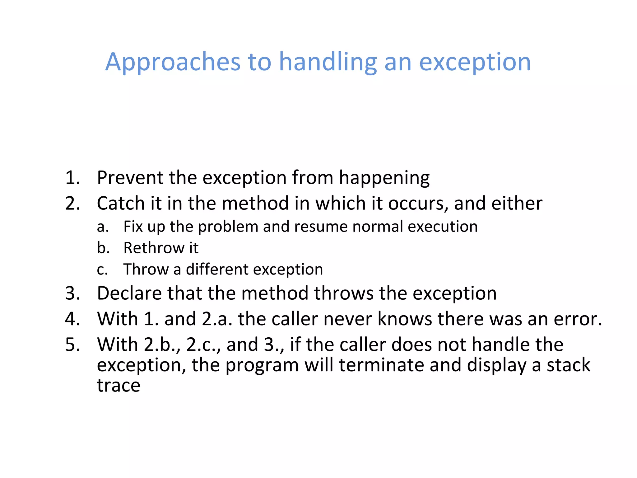 Approaches to handling an exception
1. Prevent the exception from happening
2. Catch it in the method in which it occurs, and either
a. Fix up the problem and resume normal execution
b. Rethrow it
c. Throw a different exception
3. Declare that the method throws the exception
4. With 1. and 2.a. the caller never knows there was an error.
5. With 2.b., 2.c., and 3., if the caller does not handle the
exception, the program will terminate and display a stack
trace
 