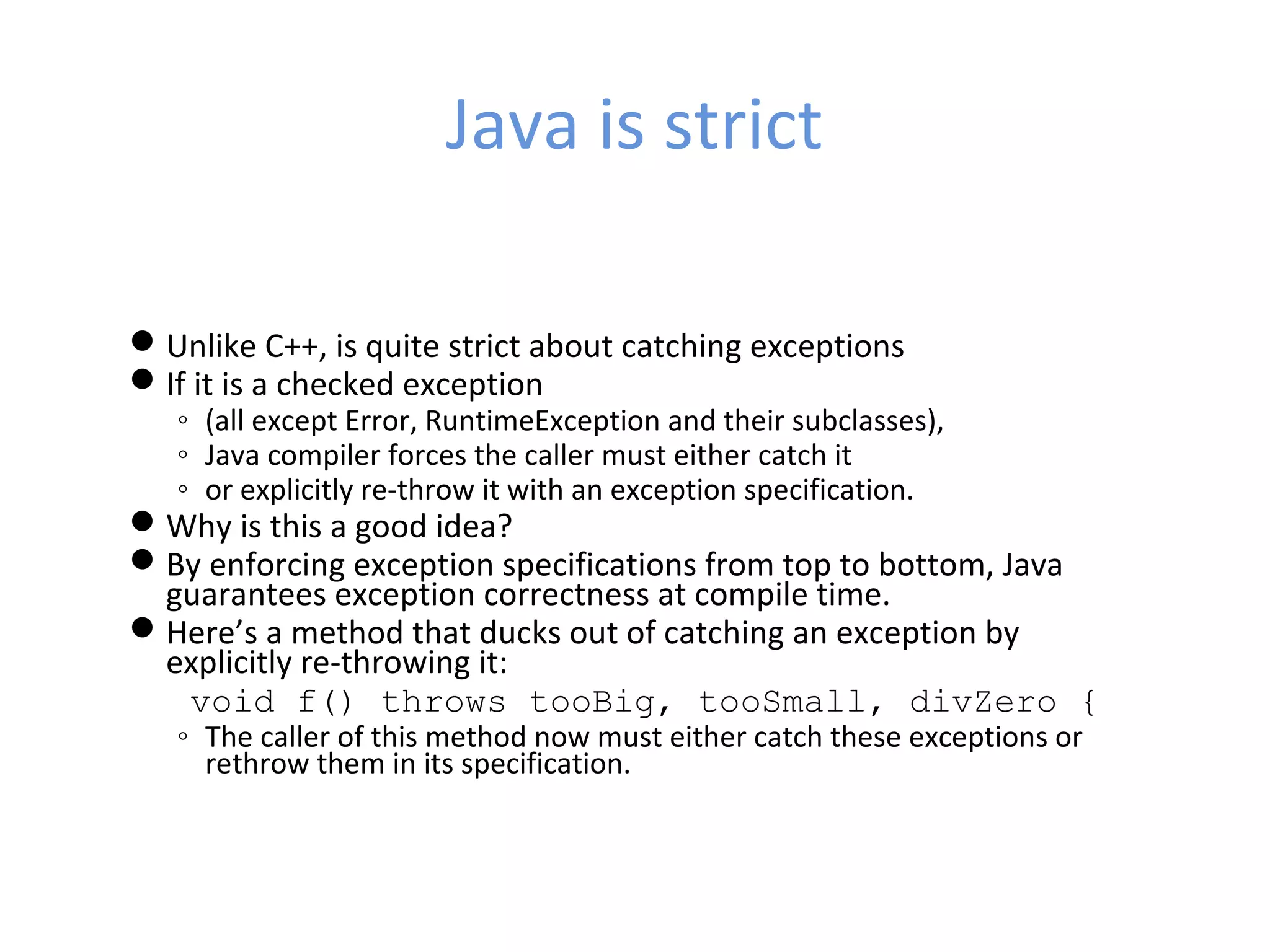 Java is strict
Unlike C++, is quite strict about catching exceptions
If it is a checked exception
◦ (all except Error, RuntimeException and their subclasses),
◦ Java compiler forces the caller must either catch it
◦ or explicitly re-throw it with an exception specification.
Why is this a good idea?
By enforcing exception specifications from top to bottom, Java
guarantees exception correctness at compile time.
Here’s a method that ducks out of catching an exception by
explicitly re-throwing it:
void f() throws tooBig, tooSmall, divZero {
◦ The caller of this method now must either catch these exceptions or
rethrow them in its specification.
 