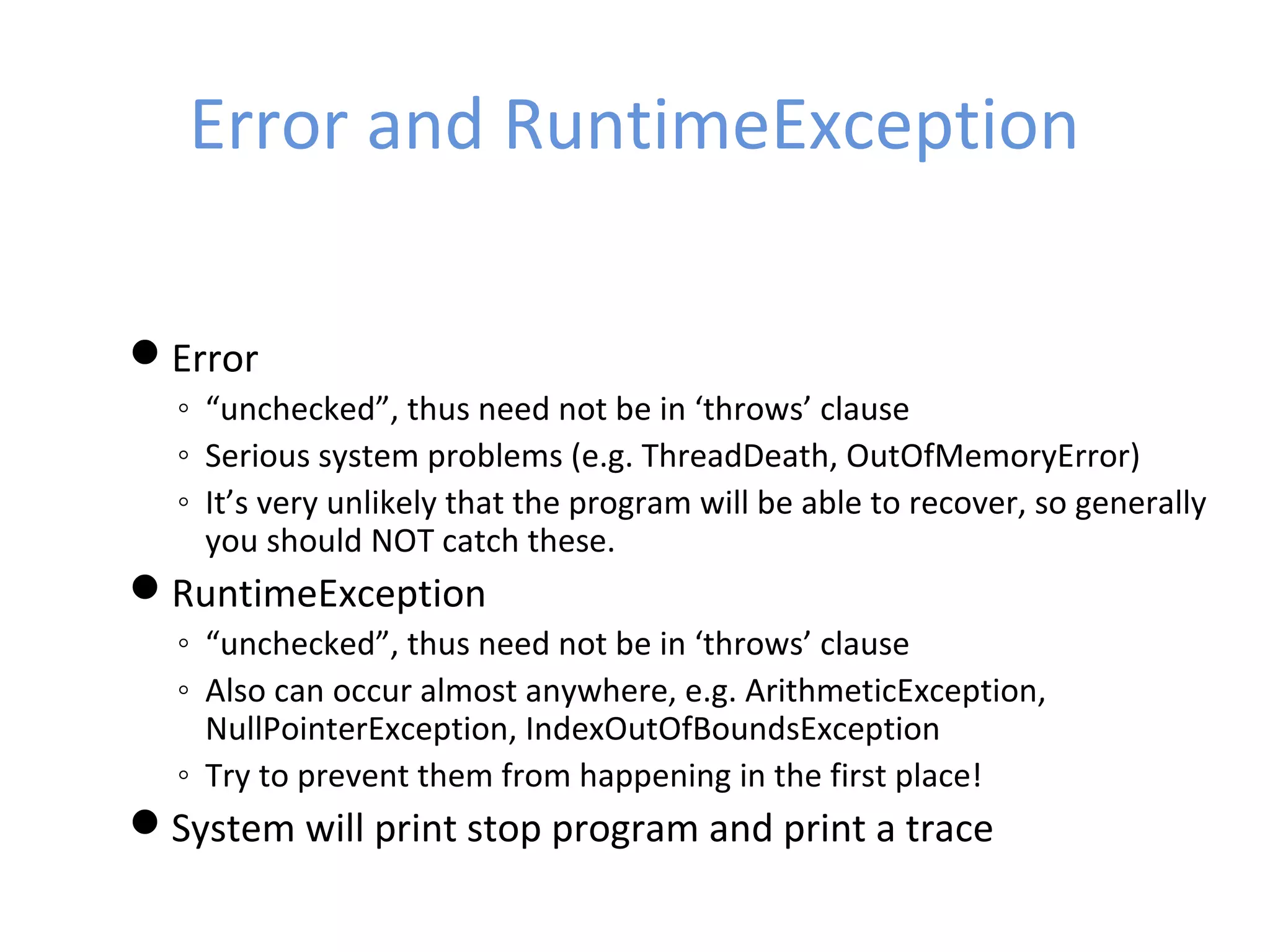 Error and RuntimeException
Error
◦ “unchecked”, thus need not be in ‘throws’ clause
◦ Serious system problems (e.g. ThreadDeath, OutOfMemoryError)
◦ It’s very unlikely that the program will be able to recover, so generally
you should NOT catch these.
RuntimeException
◦ “unchecked”, thus need not be in ‘throws’ clause
◦ Also can occur almost anywhere, e.g. ArithmeticException,
NullPointerException, IndexOutOfBoundsException
◦ Try to prevent them from happening in the first place!
System will print stop program and print a trace
 