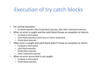Execution of try catch blocks
• For normal execution:
– try block executes, then finally block executes, then other statements execute
• When an error is caught and the catch block throws an exception or returns:
– try block is interrupted
– catch block executes (until throw or return statement)
– finally block executes
• When error is caught and catch block doesn’t throw an exception or return:
– try block is interrupted
– catch block executes
– finally block executes
– other statements execute
• When an error occurs that is not caught:
– try block is interrupted
– finally block executes
 