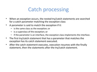 Catch processing
• When an exception occurs, the nested try/catch statements are searched
for a catch parameter matching the exception class
• A parameter is said to match the exception if it:
– is the same class as the exception; or
– is a superclass of the exception; or
– if the parameter is an interface, the exception class implements the interface.
• The first try/catch statement that has a parameter that matches the
exception has its catch statement executed.
• After the catch statement executes, execution resumes with the finally
statement, then the statements after the try/catch statement.
 