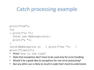 Catch processing example
print("now");   
try   
{ print("is ");      
  throw new MyException();     
  print("a ");   
} 
catch(MyException e)   { print("the ");   }   
print("timen"); 
• Prints "now is the time".
• Note that exceptions don't have to be used only for error handling
• Would it be a good idea to exceptions for non-error processing?
• But any other use is likely to result in code that's hard to understand.
 