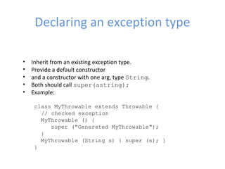Declaring an exception type
• Inherit from an existing exception type.
• Provide a default constructor
• and a constructor with one arg, type String.
• Both should call super(astring);
• Example:
class MyThrowable extends Throwable { 
// checked exception
  MyThrowable () {
     super ("Generated MyThrowable");
  }
  MyThrowable (String s) { super (s); }
}
 