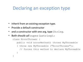 Declaring an exception type
• Inherit from an existing exception type.
• Provide a default constructor
• and a constructor with one arg, type String.
• Both should call super(astring);
class ErrorThrower {
public void errorMethod() throws MyThrowable
{ throw new MyThrowable ("ErrorThrower");
// forces this method to declare MyThrowable
}
}
 