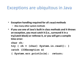Exceptions are ubiquitous in Java
• Exception handling required for all read methods
– Also many other system methods
• If you use one of Java's built in class methods and it throws
an exception, you must catch it (i.e., surround it in a
try/catch block) or rethrow it, or you will get a compile
time error:
char ch;
try { ch = (char) System.in.read(); }
catch (IOException e)
{ System.err.println(e); return;
 