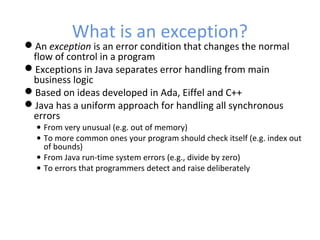 What is an exception?
An exception is an error condition that changes the normal
flow of control in a program
Exceptions in Java separates error handling from main
business logic
Based on ideas developed in Ada, Eiffel and C++
Java has a uniform approach for handling all synchronous
errors
• From very unusual (e.g. out of memory)
• To more common ones your program should check itself (e.g. index out
of bounds)
• From Java run-time system errors (e.g., divide by zero)
• To errors that programmers detect and raise deliberately
 