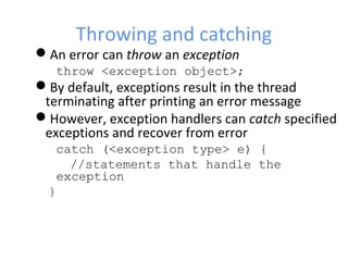 Throwing and catching
An error can throw an exception
throw <exception object>;
By default, exceptions result in the thread
terminating after printing an error message
However, exception handlers can catch specified
exceptions and recover from error
catch (<exception type> e) {
//statements that handle the
exception
}
 