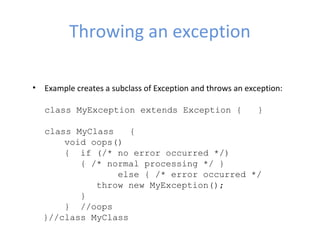 Throwing an exception
• Example creates a subclass of Exception and throws an exception:
class MyException extends Exception { }
class MyClass {
void oops()
{ if (/* no error occurred */)
{ /* normal processing */ }
else { /* error occurred */
throw new MyException();
}
} //oops
}//class MyClass
 