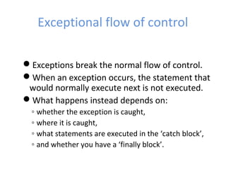 Exceptional flow of control
Exceptions break the normal flow of control.
When an exception occurs, the statement that
would normally execute next is not executed.
What happens instead depends on:
◦ whether the exception is caught,
◦ where it is caught,
◦ what statements are executed in the ‘catch block’,
◦ and whether you have a ‘finally block’.
 
