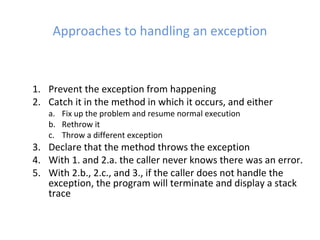 Approaches to handling an exception
1. Prevent the exception from happening
2. Catch it in the method in which it occurs, and either
a. Fix up the problem and resume normal execution
b. Rethrow it
c. Throw a different exception
3. Declare that the method throws the exception
4. With 1. and 2.a. the caller never knows there was an error.
5. With 2.b., 2.c., and 3., if the caller does not handle the
exception, the program will terminate and display a stack
trace
 