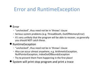 Error and RuntimeException
Error
◦ “unchecked”, thus need not be in ‘throws’ clause
◦ Serious system problems (e.g. ThreadDeath, OutOfMemoryError)
◦ It’s very unlikely that the program will be able to recover, so generally
you should NOT catch these.
RuntimeException
◦ “unchecked”, thus need not be in ‘throws’ clause
◦ Also can occur almost anywhere, e.g. ArithmeticException,
NullPointerException, IndexOutOfBoundsException
◦ Try to prevent them from happening in the first place!
System will print stop program and print a trace
 