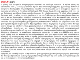 ΘΕΜΑ1ΠΗΓΗ
Η έλευση των Σιδηροδρόμων (στην Ευρώπη) Οι σιδηρόδρομοι ως μεταφορικά μέσα αγαθών
Οι σιδηρόδρομοι γεννήθηκαν για να ικανοποιήσουν δυο ανάγκες: η πρώτη ήταν η προφανής επιθυμία
από μέρους των επιχειρηματιών να μεταφέρουν τα αγαθά τους όσο το δυνατό γρηγορότερα και
φτηνότερα σε μεγάλες αποστάσεις. Παρά τις βελτιώσεις στις μεταφορές που ήδη έχουν αναφερθεί, την
περίοδο πριν το 1830, η διακίνηση βαριών υλικών, ιδιαίτερα του γαιάνθρακα, παρέμεινε
προβληματική. Είναι αξιοσημείωτο ότι ο πρώτος σύγχρονος σιδηρόδρομος κατασκευάστηκε στην
Αγγλία το 1825 από το ανθρακωρυχείο Durham του Στόκτον μέχρι το Ντάρλινγκτον κοντά στην ακτή.
.........................................................................................................................
Οι σιδηρόδρομοι κίνητρο ανάπτυξης της βιομηχανίας
Οι σιδηρόδρομοι επίσης κατασκευάστηκαν για να ικανοποιήσουν και κάτι παραπάνω από απλές
βιομηχανικές ανάγκες: συγκεκριμένα, την ανάγκη των καπιταλιστών να επενδύσουν κεφάλαια. Άγγλοι,
όπως εκείνοι που είχαν κάνει μεγάλες περιουσίες με την υφαντουργία, αφού πλήρωναν τα ημερομίσθια
των εργατών τους και επανεπένδυαν μεγάλα κεφάλαια στα εργοστάσιά τους, διέθεταν πλεονασματικά
κέρδη τα οποία ήθελαν να τους αποδώσουν νέα κέρδη, αρκετά και σίγουρα.
...........................................................................................................................
Η έκρηξη στους σιδηροδρόμους ήταν μια έκρηξη της εκβιομηχάνισης γενικά. Όχι μόνο αύξησε τεράστια
τη ζήτηση γαιάνθρακα και πολλών βιομηχανικών αγαθών -σιδηροτροχιών, ατμομηχανών, βαγονιών,
κλειδιών σιδηροδρομικών γραμμών- αλλά, επιτρέποντας επιπλέον στα αγαθά να μετακινούνται
γρηγορότερα από το εργοστάσιο στο πρατήριο οι σιδηρόδρομοι ελάττωσαν το χρόνο που απαιτούσαν
για την πώληση των αγαθών αυτών. Γρηγορότερες πωλήσεις σήμαιναν με τη σειρά τους γρηγορότερη
απόδοση του επενδυμένου κεφαλαίου, χρημάτων που μπορούσαν να επανεπενδυθούν για την
παραγωγή περισσότερων αγαθών. Τελικά, με το άνοιγμα, σ’ ολόκληρο τον κόσμο αγορών, σε βαθμό
που δεν είχε γίνει ποτέ πριν, η έκρηξη των σιδηροδρόμων προκάλεσε την παραγωγή τέτοιων
ποσοτήτων υλικών αγαθών, ώστε να εξασφαλίσει τη γρήγορη ολοκλήρωση της εκβιομηχάνισης της
Δύσης.
E. Burns, Ευρωπαϊκή Ιστορία, τόμος ΙΙ, Θεσσαλονίκη 1984, σσ. 29-30
 
