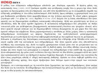 ΘΕΜΑ3 ΠΗΓΗ 1
Ο μύθος των ελληνικών σιδηροδρόμων αποπνέει μια ιδιαίτερη ειρωνεία. Η πρώτη φάση της
κατασκευής τους (1880-1890) ξεκίνησε σχεδόν σαν αντίδραση ενοχής που η χώρα είχε τόσο πολύ
αργήσει να προσχωρήσει στη νέα θρησκεία· και από τότε προβάλλεται ως το αναμφίβολο σημάδι της
ελληνικής μετάβασης σ’ ένα είδος καπιταλισμού. Από πολλές, όμως απόψεις, η χρησιμότητά τους για
μια διαδικασία μετάβασης ήταν αμφισβητήσιμη αν όχι τελείως αρνητική. Το ολικό μήκος γραμμών
(λιγότερο από 750 μίλια το 1890, περίπου 850 το 1909) δείχνει ότι η ένεση επενδύσεων δεν ήταν
αρκετή για να δημιουργήσει συνθήκες οικονομικής απογείωσης. Αλλά και μεγαλύτερες να ήταν οι
επενδύσεις, πάλι θα ήταν σχεδόν άχρηστες. Η κατασκευή σιδηροδρόμων δεν μπορούσε να παίξει
τονωτικό ρόλο για ανύπαρκτους βιομηχανικούς κατασκευαστές δικτύου και τροχαίου υλικού, ούτε
ήταν αρκετά ισχυρό κίνητρο για να δημιουργηθούν τέτοιες βιομηχανίες σε μια χώρα που δεν είχε
αρκετό σίδερο και κάρβουνο. Είναι χαρακτηριστική η αντίθεση με άλλες χώρες, όπου η κατασκευή
σιδηροδρόμων λειτούργησε ως καίριος παράγοντας του καπιταλιστικού μετασχηματισμού
περισσότερο με τις επενέργειές της στην εκβιομηχάνιση παρά με την ωφέλειά της για τις μεταφορές.
Άλλωστε η σύμπτωση της παγκόσμιας οικονομικής κρίσης δεν επέτρεψε στην Ελλάδα ούτε καν τα
ισχνά οφέλη από την κατασκευή των σιδηροδρόμων, που ήταν εφικτά μέσα στις υπανάπτυκτες
συνθήκες της οικονομίας της. Αυτά τα οφέλη χρησίμευσαν τελικά μόνο στο να μετριάσουν και να
καθυστερήσουν κάπως τη ζημιά της χώρας από τη διεθνή κρίση, ένα είδος άθελης τονωτικής ένεσης.
Ακόμα και στον τομέα των μεταφορών η εισφορά του σιδηροδρόμου στην ανάπτυξη της χώρας δεν
ήταν αποφασιστική, όχι μόνο γιατί το δίκτυο δεν είχε παντού το ίδιο πλάτος γραμμών αλλά και γιατί
είχε κατασκευαστεί ώστε να εξυπηρετεί κυρίως παράλιες περιοχές. Ο ανταγωνισμός της ναυτιλίας θα
ήταν ίσως μικρότερη απειλή σ’ εποχή οικονομικής άνθησης· έφτασε να είναι σοβαρό εμπόδιο στις
συνθήκες οξύτατης κρίσης, που είχαν προξενήσει έναν πόλεμο τιμών στην αγορά των ναυτικών
μεταφορών.
Πράγματι, αν ο ανταγωνισμός με τη ναυτιλία ήταν ζημιογόνος για τους σιδηροδρόμους, ήταν ακόμα
πιο πολύ για τη ναυτιλία. Οι σιδηρόδρομοι την ανταγωνίστηκαν όχι μόνο με τη λειτουργία τους αλλά
και με το ίδιο γεγονός ότι κατασκευάστηκαν.
 