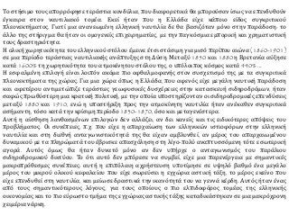 Το στήσιμο τους απορρόφησε τεράστια κονδύλια, που διαφορετικά θα μπορούσαν ίσως να επενδυθούν
έγκαιρα στον ναυτιλιακό τομέα. Εκεί ήταν που η Ελλάδα είχε κάποιο είδος συγκριτικού
πλεονεκτήματος. Γιατί μια ανανεωμένη ελληνική ναυτιλία δε θα βασιζόταν μόνο στην παράδοση: το
άλλο της στήριγμα θα ήταν οι ομογενείς επιχειρηματίες, με την παγκόσμια εμπορική και χρηματιστική
τους δραστηριότητα.
Η ολική χωρητικότητα του ελληνικού στόλου έμεινε έτσι στάσιμη για μισό περίπου αιώνα (1860-1901)
σε μια περίοδο τεράστιας ναυτιλιακής ανάπτυξης στη Δύση. Μεταξύ 1850 και 1880 η Βρετανία αύξησε
κατά 1600% τη χωρητικότητα του ατμοκίνητου στόλου της, ο υπόλοιπος κόσμος κατά 440% ...
Η εσφαλμένη επιλογή είναι λοιπόν ακόμα πιο οφθαλμοφανής στον συσχετισμό της με τα συγκριτικά
πλεονεκτήματα της χώρας. Για μια χώρα όπως η Ελλάδα, που αφενός είχε μεγάλη ναυτική παράδοση
και αφετέρου αντιμετώπιζε τεράστιες γεωφυσικές δυσχέρειες στην κατασκευή σιδηροδρόμων, ήταν
σαφώς πρωθύστερη μια κρατική πολιτική, με την οποία υποστηρίζονταν οι σιδηροδρομικές επενδύσεις
μεταξύ 1880 και 1910, ενώ η υποστήριξη προς την ατμοκίνητη ναυτιλία ήταν ανέκαθεν συγκριτικά
ασήμαντη, τόσο κατά την κρίσιμη περίοδο 1830-1870, όσο και μεταγενέστερα.
Αυτή η αίσθηση λανθασμένων επιλογών δεν αλλάζει, αν δει κανείς και τις ειδικότερες απόψεις του
προβλήματος. Οι συνέπειες, π.χ. που είχε η απαρχαίωση των ελληνικών ιστιοφόρων στην ελληνική
ναυτιλία και στη διεθνή ανταγωνιστικότητά της θα είχαν αμβλυνθεί, αν μέρος του απαρχαιωμένου
δυναμικού με τα πληρώματά του έβρισκε απασχόληση στη λίγο-πολύ αναπτυσσόμενη τότε εσωτερική
αγορά. Αυτός όμως θα ήταν δυνατό μόνο αν δεν υπήρχε ο ανταγωνισμός του παράλιου
σιδηροδρομικού δικτύου. Το ότι αυτό δεν μπόρεσε να συμβεί, είχε μια παρενέργεια με σημαντικές
μακροπρόθεσμες συνέπειες: αυτή η επιπόλαιη αχρήστευση υποτίμησε σε υψηλό βαθμό ένα μεγάλο
μέρος του μικρού ολικού κεφαλαίου που είχε σωρεύσει η εγχώρια αστική τάξη, το μέρος εκείνο που
είχε επενδυθεί στη ναυτιλία, και μείωσε δραστικά την ικανότητά του να γεννά κέρδη. Αυτός ήταν ένας
από τους σημαντικότερους λόγους, για τους οποίους ο πιο ελπιδοφόρος τομέας της ελληνικής
οικονομίας και το πιο εύρωστο τμήμα της εγχώριας αστικής τάξης καταδικάστηκαν σε μια μακρόχρονη
χειμέρια νάρκη.
 