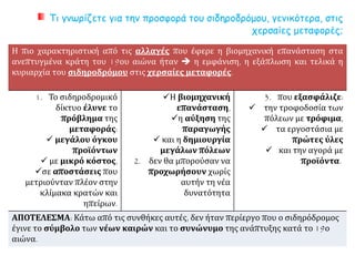 Τι γνωρίζετε για την προσφορά του σιδηροδρόμου, γενικότερα, στις
χερσαίες μεταφορές;
Η πιο χαρακτηριστική από τις αλλαγές που έφερε η βιομηχανική επανάσταση στα
ανεπτυγμένα κράτη του 19ου αιώνα ήταν  η εμφάνιση, η εξάπλωση και τελικά η
κυριαρχία του σιδηροδρόμου στις χερσαίες μεταφορές.
1. Το σιδηροδρομικό
δίκτυο έλυνε το
πρόβλημα της
μεταφοράς:
 μεγάλου όγκου
προϊόντων
 με μικρό κόστος,
σε αποστάσεις που
μετριούνταν πλέον στην
κλίμακα κρατών και
ηπείρων.
Η βιομηχανική
επανάσταση,
η αύξηση της
παραγωγής
 και η δημιουργία
μεγάλων πόλεων
2. δεν θα μπορούσαν να
προχωρήσουν χωρίς
αυτήν τη νέα
δυνατότητα
3. που εξασφάλιζε:
 την τροφοδοσία των
πόλεων με τρόφιμα,
 τα εργοστάσια με
πρώτες ύλες
 και την αγορά με
προϊόντα.
ΑΠΟΤΕΛΕΣΜΑ: Κάτω από τις συνθήκες αυτές, δεν ήταν περίεργο που ο σιδηρόδρομος
έγινε το σύμβολο των νέων καιρών και το συνώνυμο της ανάπτυξης κατά το 19ο
αιώνα.
 