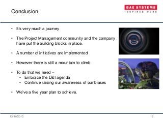 13/10/2015 12
• It’s very much a journey
• The Project Management community and the company
have put the building blocks in place.
• A number of initiatives are implemented
• However there is still a mountain to climb
• To do that we need –
• Embrace the D&I agenda
• Continue raising our awareness of our biases
• We’ve a five year plan to achieve.
Conclusion
 