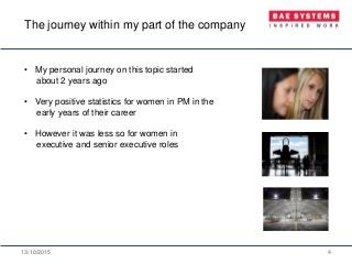 13/10/2015 4
• My personal journey on this topic started
about 2 years ago
• Very positive statistics for women in PM in the
early years of their career
• However it was less so for women in
executive and senior executive roles
The journey within my part of the company
 