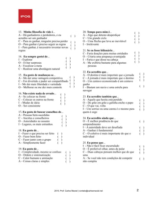 13. Minha filosofia de vide é...
A – Há ganhadores e perdedores, e eu
acredito ser um ganhador
C – Para eu ganhar, ninguém precisa perder
O – Para ganhar é preciso seguir as regras
I - Para ganhar, é necessário inventar novas
regras
14. Eu sempre gostei de...
I - Explorar
O – Evitar surpresas
A – Focalizar a meta
C – Realizar uma abordagem natural
15. Eu gosto de mudanças se...
A – Me der uma vantagem competitiva
C – For divertido e puder ser compartilhado
I – Me der mais liberdade e variedade
O – Melhorar ou me der mais controle
16. Não existe nada de errado...
A – Se colocar na frente
C – Colocar os outros na frente
I - Mudar de ideia
O – Ser consistente
17. Eu gosto de buscar conselhos de...
A – Pessoas bem-sucedidas
C – Anciões e conselheiros
O – Autoridades no assunto
I – Lugares, os mais estranhos
18. Eu gosto de...
I - Fazer o que precisa ser feito
O – Fazer bem feito
C – Fazer junto com o grupo
A – Simplesmente fazer
19. Eu gosto de...
I - Complexidade, mesmo se confuso
O – Ordem e sistematização
C – Calor humano e animação
A – Coisas claras e simples
20. Tempo para mim é...
A – Algo que detesto desperdiçar
C – Um grande ciclo
O – Uma flecha que leva ao inevitável
I – Irrelevante
21. Se eu fosse bilionário...
C - Faria doações para muitas entidades
O – Criaria uma poupança avantajada
I - Faria o que desse na cabeça
A – Me exibiria bastante para algumas 
pessoas
22. Eu acredito que...
A – O destino é mais importate que a jornada
C – A jornada é mais importate que o destino
O – Um centavo economizado é um centavo
ganho
I - Bastam um navio e uma estrela para  
navegar
23. Eu acredito também que...
A – Aquele que hesita está perdido
O – De grão em grão a galinha enche o papo
C – O que vai, volta
I – Um sorriso ou uma careta é o mesmo para
quem é cego
24. Eu acredito ainda que...
O – É melhor prudência do que  
arrependimento
I – A autoridade deve ser desafiada
A – Ganhar é fundamental
C – O coletivo é mais importante do que o
individual
25. Eu penso que...
I - Não é fácil ficar encurralado
O – É preferível olhar, antes de pular
C – Duas cabeças pensam melhor que do que
uma
A – Se você não tem condições de competir
não compita 
2015, Prof. Carlos Maciel | contato@carlosmaciel.net 2
( )
( )
( )
( )
( )
( )
( )
( )
( )
( )
( )
( )
( )
( )
( )
( )
( )
( )
( )
( )
( )
( )
( )
( )
( )
( )
( )
( )
( )
( )
( )
( )
( )
( )
( )
( )
( )
( )
( )
( )
( )
( )
( )
( )
( )
( )
( )
( )
( )
( )
( )
( )
 