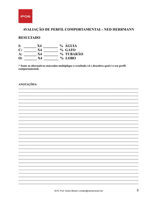 AVALIAÇÃO DE PERFIL COMPORTAMENTAL - NED HERRMANN
RESULTADO
I: _______ X4 ________ % ÁGUIA
C: _______ X4 ________ % GATO
A: _______ X4 ________ % TUBARÃO
O: _______ X4 ________ % LOBO 
* Some as alternativas marcadas multiplique o resultado x4 e descubra qual é o seu perfil
comportamental.
ANOTAÇÕES:
_____________________________________________________________________________________
_____________________________________________________________________________________
_____________________________________________________________________________________
_____________________________________________________________________________________
_____________________________________________________________________________________
_____________________________________________________________________________________
_____________________________________________________________________________________
_____________________________________________________________________________________
_____________________________________________________________________________________
_____________________________________________________________________________________
_____________________________________________________________________________________
_____________________________________________________________________________________
_____________________________________________________________________________________
_____________________________________________________________________________________
_____________________________________________________________________________________
_____________________________________________________________________________________
_____________________________________________________________________________________
_____________________________________________________________________________________
_____________________________________________________________________________________
_____________________________________________________________________________________
_____________________________________________________________________________________
_____________________________________________________________________________________
_____________________________________________________________________________________
_____________________________________________________________________________________
_____________________________________________________________________________________
_____________________________________________________________________________________
_____________________________________________________________________________________
_____________________________________________________________________________________
2015, Prof. Carlos Maciel | contato@carlosmaciel.net 3
 