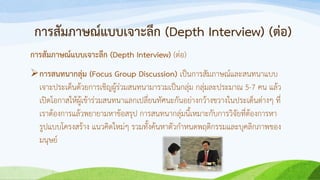 การสัมภาษณ์แบบเจาะลึก (Depth Interview) (ต่อ)
การสัมภาษณ์แบบเจาะลึก (Depth Interview) (ต่อ)
การสนทนากลุ่ม (Focus Group Discussion) เป็นการสัมภาษณ์และสนทนาแบบ
เจาะประเด็นด้วยการเชิญผู้ร่วมสนทนามารวมเป็นกลุ่ม กลุ่มละประมาณ 5-7 คน แล้ว
เปิดโอกาสให้ผู้เข้าร่วมสนทนาแลกเปลี่ยนทัศนะกันอย่างกว้างขวางในประเด็นต่างๆ ที่
เราต้องการแล้วพยายามหาข้อสรุป การสนทนากลุ่มนี้เหมาะกับการวิจัยที่ต้องการหา
รูปแบบโครงสร้าง แนวคิดใหม่ๆ รวมทั้งค้นหาตัวกาหนดพฤติกรรมและบุคลิกภาพของ
มนุษย์
 