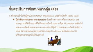 ขั้นตอนในการจัดสนทนากลุ่ม (ต่อ)
7. ทาความเข้าใจกับผู้ดาเนินการสนทนา (Moderator) และผู้จดบันทึก (Note taker)
 ผู้ดาเนินการสนทนา (Moderator) ต้องสร้างบรรยากาศในการสนทนา และ
ควบคุมเกมส์ได้เป็นอย่างดีให้เกิดความเป็นกันเองมากที่สุด Moderator จะต้องไม่
แสดงความคิดเห็นของตนเอง ควรจะปล่อยให้ผู้เข้าร่วมแสดงความคิดเห็นได้อย่าง
เต็มที่ อิสระเสรีและเป็นธรรมชาติมากที่สุด Moderator ที่ดีจะต้องสามารถ
แก้ปัญหาเฉพาะหน้าได้เป็นอย่างดี
 