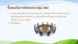 ขั้นตอนในการจัดสนทนากลุ่ม (ต่อ)
9. การจัดการเพื่อเตรียมการทาสนทนากลุ่ม เป็นการเตรียมสถานที่ กาหนดวัน เวลา และ
จัดเตรียมอุปกรณ์ต่างๆที่จาเป็น เช่น เครื่องบันทึกเทป ม้วนเทป ถ่าน สมุด ดินสอ
เครื่องดื่ม อาหารว่าง เป็นต้น
10. จัดกลุ่มสนทนา
 