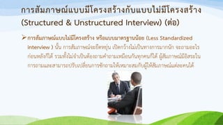 การสัมภาษณ์แบบมีโครงสร้างกับแบบไม่มีโครงสร้าง
(Structured & Unstructured Interview) (ต่อ)
การสัมภาษณ์แบบไม่มีโครงสร้าง หรือแบบมาตรฐานน้อย (Less Standardized
interview ) นั้น การสัมภาษณ์จะยืดหยุ่น เปิดกว้างไม่เป็นทางการมากนัก จะถามอะไร
ก่อนหลังก็ได้ รวมทั้งไม่จาเป็นต้องถามคาถามเหมือนกันทุกคนก็ได้ ผู้สัมภาษณ์มีอิสระใน
การถามและสามารถปรับเปลี่ยนการซักถามให้เหมาะสมกับผู้ให้สัมภาษณ์แต่ละคนได้
 