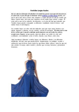 Vestidos Largos Azules
En este año los diferentes diseñadores de moda has puesto una especial atención en
el color azul, es por ello que te mostrare varios modelos vestidos largos azules, esto
por lo que es uno de los colores muy elegantes y según del tono de azul de vestido que
utilices puede variar de la más pura elegancia en un vestido largo juvenil y alegre. El
color azul es uno de los simboles de relajación, es el color del mar que transmite paz.
Vestidos largos puedes conseguirlo en diferentes tonalidades desde el clásico azul
marino hasta el azul turquesa.
Los vestidos largos en color azul más indicados para que vayas muye hermosa con
mucha elegancia y glamour son los vestidos con tela de terciopelo. El color azul es uno
de los colores que se puede combinar perfectamente con casi todos los colores,
excepto con el negro, así que puedes optar por utilizar un vestido de color azul
combinado con tonalidades como el verde, morado, rojo, blanco, entre otras.
Aquí encontraras diferentes vestidos largos con diferentes diseños y en diferentes
tonalidades del azul para que puedas lucirlo elegantemente en cualquier ocasión o
celebración que tú desees, tienes desde los que tienen faldas vellosas, hasta los que son
más ceñidos al cuerpo, antros modelo y diseños que son muy hermosas y plenamente
femeninos.
 