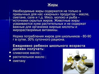 ЖирыЖиры
Необходимые жиры содержатся не только вНеобходимые жиры содержатся не только в
привычных для нас «жирных» продуктах – масле,привычных для нас «жирных» продуктах – масле,
сметане, сале и т.д. Мясо, молоко и рыба –сметане, сале и т.д. Мясо, молоко и рыба –
источники скрытых жиров. Животные жирыисточники скрытых жиров. Животные жиры
усваиваются хуже растительных и не содержатусваиваются хуже растительных и не содержат
важные для организма жирные кислоты иважные для организма жирные кислоты и
жирорастворимые витамины.жирорастворимые витамины.
Норма потребления жиров для школьников - 80-90Норма потребления жиров для школьников - 80-90
г в сутки, 30% суточного рациона.г в сутки, 30% суточного рациона.
Ежедневно ребенок школьного возрастаЕжедневно ребенок школьного возраста
должен получать:должен получать:
 сливочное масло ;сливочное масло ;
 растительное масло ;растительное масло ;
 сметанусметану
 