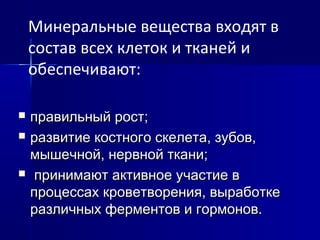  правильный рост;правильный рост;
 развитие костного скелета, зубов,развитие костного скелета, зубов,
мышечной, нервной ткани;мышечной, нервной ткани;
 принимают активное участие впринимают активное участие в
процессах кроветворения, выработкепроцессах кроветворения, выработке
различных ферментов и гормонов.различных ферментов и гормонов.
Минеральные вещества входят в
состав всех клеток и тканей и
обеспечивают:
 