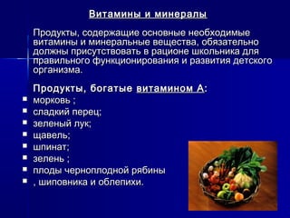 Витамины и минералыВитамины и минералы
Продукты, содержащие основные необходимыеПродукты, содержащие основные необходимые
витамины и минеральные вещества, обязательновитамины и минеральные вещества, обязательно
должны присутствовать в рационе школьника длядолжны присутствовать в рационе школьника для
правильного функционирования и развития детскогоправильного функционирования и развития детского
организма.организма.
Продукты, богатыеПродукты, богатые витамином Авитамином А::
 морковь ;морковь ;
 сладкий перец;сладкий перец;
 зеленый лук;зеленый лук;
 щавель;щавель;
 шпинат;шпинат;
 зелень ;зелень ;
 плоды черноплодной рябиныплоды черноплодной рябины
 , шиповника и облепихи., шиповника и облепихи.
 