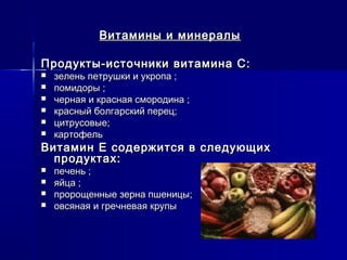 Витамины и минералыВитамины и минералы
Продукты-источники витамина С:Продукты-источники витамина С:
 зелень петрушки и укропа ;зелень петрушки и укропа ;
 помидоры ;помидоры ;
 черная и красная смородина ;черная и красная смородина ;
 красный болгарский перец;красный болгарский перец;
 цитрусовые;цитрусовые;
 картофелькартофель
Витамин Е содержится в следующихВитамин Е содержится в следующих
продуктах:продуктах:
 печень ;печень ;
 яйца ;яйца ;
 пророщенные зерна пшеницы;пророщенные зерна пшеницы;
 овсяная и гречневая крупыовсяная и гречневая крупы
 