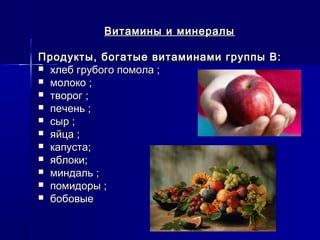 Витамины и минералыВитамины и минералы
Продукты, богатые витаминами группы В:Продукты, богатые витаминами группы В:
 хлеб грубого помола ;хлеб грубого помола ;
 молоко ;молоко ;
 творог ;творог ;
 печень ;печень ;
 сыр ;сыр ;
 яйца ;яйца ;
 капуста;капуста;
 яблоки;яблоки;
 миндаль ;миндаль ;
 помидоры ;помидоры ;
 бобовыебобовые
 