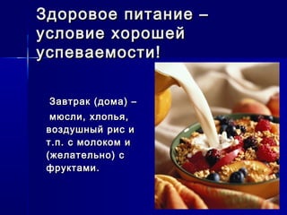 Здоровое питание –Здоровое питание –
условие хорошейусловие хорошей
успеваемости!успеваемости!
Завтрак (дома) –Завтрак (дома) –
мюсли, хлопья,мюсли, хлопья,
воздушный рис ивоздушный рис и
т.п. с молоком ит.п. с молоком и
(желательно) с(желательно) с
фруктами.фруктами.
 