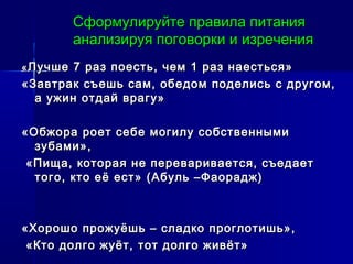 Сформулируйте правила питанияСформулируйте правила питания
анализируя поговорки и изреченияанализируя поговорки и изречения
«« Лучше 7 раз поесть, чем 1 раз наесться»Лучше 7 раз поесть, чем 1 раз наесться»
«Завтрак съешь сам, обедом поделись с другом,«Завтрак съешь сам, обедом поделись с другом,
а ужин отдай врагу»а ужин отдай врагу»
«Обжора роет себе могилу собственными«Обжора роет себе могилу собственными
зубами»,зубами»,
«Пища, которая не переваривается, съедает«Пища, которая не переваривается, съедает
того, кто её ест» (Абуль –Фаорадж)того, кто её ест» (Абуль –Фаорадж)
«Хорошо прожуёшь – сладко проглотишь»,«Хорошо прожуёшь – сладко проглотишь»,
«Кто долго жуёт, тот долго живёт»«Кто долго жуёт, тот долго живёт»
 