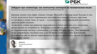 Забудьте про клавиатуру: как компьютер заговорил на человеческом языке
(http://www.rbc.ru/opinions/technology_and_media/14/10/2015/561e49df9a79475896a72f14)
Крупные игроки типа Apple, Amazon, Google, Microsoft и Samsung видят будущее в том,
что их ассистенты будут сопровождать пользователя в каждую секунду, перетекая
из телефона в умные часы, из часов — в холодильник, самоуправляемый автомобиль,
дрон или​ робот-пылесос.
Ассистенты узнают все привычки пользователя и учатся понимать его с полуслова,
предугадывая его потребности. В будущем пользователь начнет выбирать
не операционную систему, а ассистента — Cortana, Siri или другого. Этот помощник
будет сопровождать человека годы, и за это время узнает все о нем. В результате
пользователь уже не захочет переключиться на другого ассистента, так как его придется
учить всему заново.
 