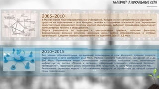 ИНТЕРНЕТ И ЛОКАЛЬНЫЕ СЕТИ
…………
2010–2015
Все здания образовательных организаций подключены к сети Интернет, средняя скорость
подключения к сети составляет 21,2 Mb/s. Разброс скорости подключения составляет от 3 до
100 Mb/s. Практически везде смонтированы полноценные локальные сети, включающие
инфраструктуру систем «Проход и питание», «Школьный терминал», «Школьное Интернет-
телевидение». Территория школы обеспечена WiFi покрытием, ½ часть точек использует PoE.
Реализована сервисная модель – обслуживание маршрута от провайдера до каждой сетевой
точки подключения.
2005–2010
В Москве более 4000 образовательных учреждений. Каждое из них самостоятельно расходует
средства на подключение к сети Интернет, монтаж и содержание локальной сети. Учреждения
самостоятельно определяют политику контент-фильтрации, выбирают провайдера, ремонтируют
компьютерную технику и оборудование.
Округа разделяются по подходам к централизации трафика, политике фильтров,
формированию внешних ресурсов, доменных имен, сайтов образовательных и сетевых
организаций. Средняя скорость подключения (со зданиями ДОУ) – 3,2 Mb/s.
 