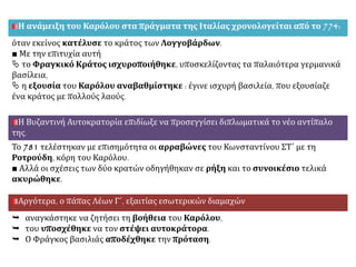 Η ανάμειξη του Καρόλου στα πράγματα της Ιταλίας χρονολογείται από το 774:
όταν εκείνος κατέλυσε το κράτος των Λογγοβάρδων.
■ Με την επιτυχία αυτή
 το Φραγκικό Κράτος ισχυροποιήθηκε, υποσκελίζοντας τα παλαιότερα γερμανικά
βασίλεια,
 η εξουσία του Καρόλου αναβαθμίστηκε : έγινε ισχυρή βασιλεία, που εξουσίαζε
ένα κράτος με πολλούς λαούς.
Η Βυζαντινή Αυτοκρατορία επιδίωξε να προσεγγίσει διπλωματικά το νέο αντίπαλο
της.
Το 781 τελέστηκαν με επισημότητα οι αρραβώνες του Κωνσταντίνου ΣΤ΄ με τη
Ροτρούδη, κόρη του Καρόλου.
■ Αλλά οι σχέσεις των δύο κρατών οδηγήθηκαν σε ρήξη και το συνοικέσιο τελικά
ακυρώθηκε.
Αργότερα, ο πάπας Λέων Γ΄, εξαιτίας εσωτερικών διαμαχών
 αναγκάστηκε να ζητήσει τη βοήθεια του Καρόλου,
 του υποσχέθηκε να τον στέψει αυτοκράτορα.
 Ο Φράγκος βασιλιάς αποδέχθηκε την πρόταση.
 