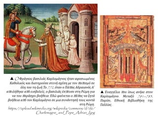  O Φράγκος βασιλιάς Καρλομάγνος ήταν αφοσιωμένος
Καθολικός και διατηρούσε στενή σχέση με τον παπισμό σε
όλη του τη ζωή.Το 772, όταν ο Πάπας Αδραιανός Α΄
απειλήθηκε από εισβολείς, ο βασιλιάς έσπευσε στη Ρώμη για
να του παράσχει βοήθεια. Εδώ φαίνεται ο πάπας να ζητά
βοήθεια από τον Καρλομάγνο σε μια συνάντησή τους κοντά
στη Ρώμη.
https://upload.wikimedia.org/wikipedia/commons/d/d6/
Charlemagne_and_Pope_Adrian_I.jpg
 Ευαγγέλιο που ίσως ανήκε στον
Καρλομάγνο. Μεταξύ 781--783,
Παρίσι, Εθνική Βιβλιοθήκη της
Γαλλίας.
 