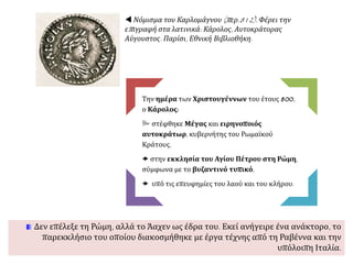 Την ημέρα των Χριστουγέννων του έτους 800,
ο Κάρολος:
 στέφθηκε Μέγας και ειρηνοποιός
αυτοκράτωρ, κυβερνήτης του Ρωμαϊκού
Κράτους,
 στην εκκλησία του Αγίου Πέτρου στη Ρώμη,
σύμφωνα με το βυζαντινό τυπικό,
 υπό τις επευφημίες του λαού και του κλήρου.
Δεν επέλεξε τη Ρώμη, αλλά το Άαχεν ως έδρα του. Εκεί ανήγειρε ένα ανάκτορο, το
παρεκκλήσιο του οποίου διακοσμήθηκε με έργα τέχνης από τη Ραβέννα και την
υπόλοιπη Ιταλία.
 Νόμισμα του Καρλομάγνου (περ.812). Φέρει την
επιγραφή στα λατινικά: Κάρολος, Αυτοκράτορας
Αύγουστος. Παρίσι, Εθνική Βιβλιοθήκη.
 