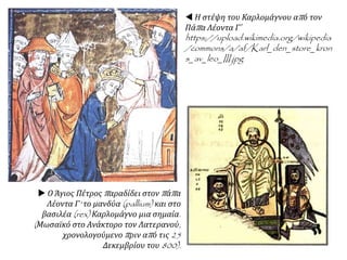  Η στέψη του Καρλομάγνου από τον
Πάπα Λέοντα Γ΄
https://upload.wikimedia.org/wikipedia
/commons/a/af/Karl_den_store_kron
s_av_leo_III.jpg
 Ο Άγιος Πέτρος παραδίδει στον πάπα
Λέοντα Γ' το μανδύα (pallium) και στο
βασιλέα (rex) Καρλομάγνο μια σημαία.
(Μωσαϊκό στο Ανάκτορο τον Λατερανού,
χρονολογούμενο πριν από τις 25
Δεκεμβρίου του 800).
 