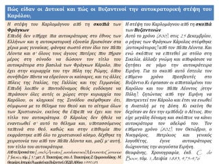 Πώς είδαν οι Δυτικοί και πώς οι Βυζαντινοί την αυτοκρατορική στέψη του
Καρόλου;
Η στέψη του Καρλομάγνου από τη σκοπιά των
Φράγκων
Επειδή δεν υπήρχε πια αυτοκράτορας στο έθνος των
Ελλήνων και η αυτοκρατορική εξουσία βρισκόταν στα
χέρια μιας γυναίκας, φάνηκε σωστό στον ίδιο τον πάπα
Λέοντα και σ' όλους τους άγιους πατέρες που πήραν
μέρος στη σύνοδο να δώσουν τον τίτλο του
αυτοκράτορα στο βασιλιά των Φράγκων Κάρολο, που
έχει στην κυριαρχία του την πόλη της Ρώμης, όπου
συνήθιζαν πάντα να εδρεύουν οι καίσαρες, και τις άλλες
πόλεις της Ιταλίας, της Γαλλίας και της Γερμανίας.
Επειδή λοιπόν ο παντοδύναμος Θεός ευδόκησε να
περάσουν όλες αυτές οι χώρες στην κυριαρχία του
Καρόλου, οι κληρικοί της Συνόδου σκέφθηκαν ότι,
σύμφωνα με το θέλημα του Θεού και το αίτημα όλων
των Χριστιανών, εκείνος θα έπρεπε να έχει και τον
τίτλο του αυτοκράτορα. Ο Κάρολος δεν ήθελε να
εναντιωθεί σ' αυτό το θέλημα και, υποτασσόμενος
ταπεινά στο Θεό, καθώς και στην επιθυμία που
εκφράστηκε από όλο το χριστιανικό κόσμο, δέχθηκε τη
χειροτονία του από τον πάπα Λέοντα και, μαζί μ' αυτή,
τον τίτλο του αυτοκράτορα.
ΑπόταΧρονικάτουLorsch(AnnatesLaureshamenses),MonumentaGermaniae
Historica,τόμ.I,37,μετ.Λ.Τσακτσίρας,στο:Λ.Τσακτσίρας-Ζ.Ορφανουδάκης-Μ.
Θεοχάρη,ΙστορίαΡωμαϊκήκαιΒυζαντινή,ΟΕΔΒ,Αθήνα1999,183.
Η στέψη του Καρλομάγνου από τη σκοπιά
των Βυζαντινών
Αυτό το χρόνο (800), στις 25 Δεκεμβρίου,
ο ρήγας των Φράγκων Κάρολος στέφθηκε
(αυτοκράτορας) από τον πάπα Λέοντα. Και
ενώ σκόπευε να επιτεθεί με στόλο στη
Σικελία, άλλαξε γνώμη και αποφάσισε να
ζητήσει σε γάμο την αυτοκράτειρα
Ειρήνη. Για το σκοπό αυτό έστειλε τον
επόμενο χρόνο πρεσβευτές στο
Βυζάντιο.Κι έφτασαν οι απεσταλμένοι του
Καρόλου και του πάπα Λέοντος (στην
Πόλη), ζητώντας από την Ειρήνη να
παντρευτεί τον Κάρολο και έτσι να ενωθεί
η Ανατολή με τη Δύση. Κι εκείνη θα
δεχόταν αν δεν την εμπόδιζε ο Αέτιος, που
είχε μεγάλη δύναμη και σκόπευε να κάνει
αυτοκράτορα τον αδελφό του. Τον
επόμενο χρόνο (802), τον Οκτώβριο, ο
Νικηφόρος, πατρίκιος και γενικός
λογοθέτης, έγινε αυτοκράτορας
διώχνοντας την αυγούστα Ειρήνη.
Θεοφάνης, Χρονογραφία, έκδ. C. de
Boor, τόμ. 1, Λειψία 1883, 475-476
 