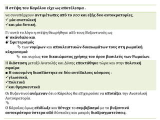 Η στέψη του Καρόλου είχε ως αποτέλεσμα :
να συνυπάρχουν αντιμέτωπες από το 800 και εξής δυο αυτοκρατορίες,
 μία ανατολική
και μία δυτική.
Γι' αυτό το λόγο η στέψη θεωρήθηκε από τους Βυζαντινούς ως
σκάνδαλο και
Σφετερισμός
 των νομίμων και αποκλειστικών δικαιωμάτων τους στη ρωμαϊκή
κληρονομιά
 και κυρίως του δικαιώματος χρήσης του όρου βασιλεύς των Ρωμαίων.
Η διάσταση μεταξύ Ανατολής και Δύσης επεκτάθηκε τώρα και στην πολιτική
σφαίρα.
■ Η οικουμένη διασπάστηκε σε δύο αντίπαλους κόσμους :
γλωσσικά,
πολιτικά
και θρησκευτικά
Οι Βυζαντινοί ανέμεναν ότι ο Κάρολος θα επιχειρούσε να υποτάξει την Ανατολική
Αυτοκρατορία.

Ο Κάρολος όμως επιδίωξε και πέτυχε το συμβιβασμό με το βυζαντινό
αυτοκράτορα ύστερα από δύσκολες και μακρές διαπραγματεύσεις.
 