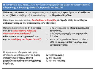 Η δυναστεία των Καρολιδών συνένωσε το μεγαλύτερο μέρος του χριστιανικού
κόσμου της Δ. Ευρώπης (Γαλατία, Γερμανία και Ιταλία).
Η διοικητική ενότητα του ετερογενούς αυτού κράτους άρχισε όμως να κλονίζεται,
όταν εξέλιπε η επιβλητική προσωπικότητα του Μεγάλου Καρόλου.
Ο διάδοχος του τελευταίου, Λουδοβίκος ο Ευσεβής, διέπραξε λάθη που έπληξαν
σοβαρά το κύρος της αυτοκρατορικής εξουσίας.
Μετά το θάνατο του, το 840, οι τρεις
γιοι του (Λουδοβίκος, Κάρολος
Φαλακρός και Λοθάριος)
■ διένειμαν, την κληρονομιά του
■ με τη συνθήκη του Βερντέν (843).
1. Ο πρώτος έλαβε τα εδάφη ανατολικά
του Ρήνου,
2. ο δεύτερος περιοχές της σημερινής
Γαλλίας
3. και ο τρίτος μια ζώνη που εκτεινόταν
από το σημερινό Βέλγιο μέχρι την
κεντρική Ιταλία.
Οι τρεις αυτές εδαφικές ενότητες
επρόκειτο να αποτελέσουν τη βάση
σχηματισμού τριών από τα
μεγαλύτερα κράτη της σύγχρονης
Ευρώπης,
της Γερμανίας,
 της Γαλλίας
 και της Ιταλίας.
 