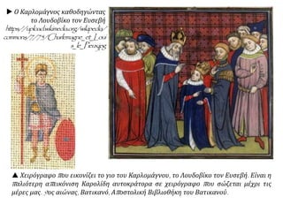  Ο Καρλομάγνος καθοδηγώντας
το Λουδοβίκο τον Ευσεβή
https://upload.wikimedia.org/wikipedia/
commons/7/75/Charlemagne_et_Loui
s_le_Pieux.jpg
 Χειρόγραφο που εικονίζει το γιο του Καρλομάγνου, το Λουδοβίκο τον Ευσεβή. Είναι η
παλιότερη απεικόνιση Καρολίδη αυτοκράτορα σε χειρόγραφο που σώζεται μέχρι τις
μέρες μας. 9ος αιώνας, Βατικανό, Αποστολική Βιβλιοθήκη του Βατικανού.
 