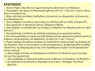 ΕΡΩΤΗΣΕΙΣ
1. Ποιος υπήρξε ο ιδρυτής του εκχριστιανισμένου βασιλείου των Φράγκων;
2. Περιγράψτε την κρίση του Φραγκικού κράτους από τον 6ο έως τον 8ο αιώνα. Ποιες
ήταν οι συνέπειές της;
3. Κάτω από ποιες συνθήκες διαδέχθηκε η δυναστεία των Καρολιδών τη δυναστεία
των Μεροβιγγείων;
4. Ποιες υπήρξαν οι συνέπειες της στέψης του Πιπίνου από τον πάπα (Στέφανο Β΄);
5. Πώς οργάνωσε το Φραγκικό κράτος ο Κάρολος ο Μέγας;
6. Ποια υπήρξαν τα επακόλουθα της στέψης του Καρόλου του Μεγάλου από τον πάπα
Λέοντα Γ΄;
7. Πώς προέκυψε η σύνδεση της παπικής εκκλησίας με το φραγκικό κράτος;
8. Πώς διακυμάνθηκαν οι σχέσεις μεταξύ βυζαντινού και φραγκικού κράτους κατά τη
διάρκεια της δυναστείας των Καρολιδών (ή κατά τον 8ο και 9ο αιώνα);
9. Ο χρονογράφος Θεοφάνης αναφέρει ότι σχεδιαζόταν γάμος μεταξύ της Ειρήνης και
του Καρόλου, ώστε να συνενωθούν οι δύο αυτοκρατορίες. Ανεξάρτητα από το βαθμό
αξιοπιστίας της πληροφορίας αυτής, ποια προβλήματα νομίζετε ότι θα προκαλούσε
αυτή η επιλογή;
10. Ποια υπήρξε η στάση του Καρλομάγνου απέναντι στο Βυζάντιο μετά τη στέψη
του και πώς ερμηνεύεται;
11. Πώς εξελίχθηκε το Φραγκικό κράτος μετά το θάνατο του Καρόλου του Μεγάλου;
12.Να αποδώσετε συνοπτικά το περιεχόμενο των όρων : αυλάρχης, ἐλέῳ Θεού
βασιλεία
 