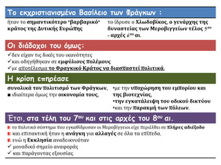 Το εκχριστιανισμένο Βασίλειο των Φράγκων :
ήταν το σημαντικότερο "βαρβαρικό"
κράτος της Δυτικής Ευρώπης
το ίδρυσε ο Χλωδοβίκος, ο γενάρχης της
δυναστείας των Μεροβιγγείων τέλος 5ου
- αρχές 6ου αι.
Οι διάδοχοι του όμως:
δεν είχαν τις δικές του ικανότητες
και οδηγήθηκαν σε εμφύλιους πολέμους
με αποτέλεσμα το Φραγκικό Κράτος να διασπαστεί πολιτικά.
Η κρίση επηρέασε
συνολικά τον πολιτισμό των Φράγκων,
■ ιδιαίτερα όμως την οικονομία τους,
•με την υποχώρηση του εμπορίου και
της βιοτεχνίας,
•την εγκατάλειψη του οδικού δικτύου
•και την παρακμή των πόλεων.
Έτσι, στα τέλη του 7ου και στις αρχές του 8ου αι.
το πολιτικό σύστημα που εγκαθίδρυσαν οι Μεροβίγγειοι είχε περιέλθει σε πλήρες αδιέξοδο
και επιτακτική ήταν η ανάγκη για αλλαγές σε όλα τα επίπεδα,
ενώ η Εκκλησία αναδεικνυόταν
 μοναδικό σημείο αναφοράς
 και παράγοντας εξουσίας.
 
