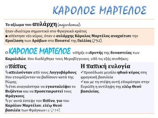 Το αξίωμα του αυλάρχη(majordomus):
ήταν ιδιαίτερα σημαντικό στο Φραγκικό κράτος
■ απέκτησε νέο κύρος, όταν ο αυλάρχης Κάρολος Μαρτέλος αναχαίτισε την
προέλαση των Αράβων στο Πουατιέ της Γαλλίας (732).
Ο ΚΑΡΟΛΟΣ ΜΑΡΤΕΛΟΣ υπήρξε ο ιδρυτής της δυναστείας των
Καρολιδών, που διαδέχθηκε τους Μεροβίγγειους, υπό τις εξής συνθήκες:
Ο πάπας,
απειλούνταν από τους Λογγοβάρδους
που ετοιμάζονταν να βαδίσουν κατά της
Ρώμης,
έτσι αναγκάστηκε να εγκαταλείψει το
Βυζάντιο και να προσεταιριστεί τους
Φράγκους,
γι’ αυτό έστεψε τον Πιπίνο, γιο του
Καρόλου Μαρτέλου, ελέῳ Θεού
βασιλέα των Φράγκων16 (754).
Η παπική ευλογία
προσέδωσε μεγάλο ηθικό κύρος στη
φραγκική βασιλεία
και με τη στέψη αυτή επικράτησε στην
Ευρώπη η αντίληψη της ελέῳ Θεού
βασιλείας.
 