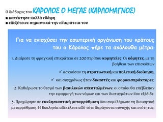Για να ενισχύσει την εσωτερική οργάνωση του κράτους
του ο Κάρολος πήρε τα ακόλουθα μέτρα:
1. Διαίρεσε τη φραγκική επικράτεια σε 200 περίπου κομητείες. Οι κόμητες, με τη
βοήθεια των επισκόπων
 ασκούσαν τη στρατιωτική και πολιτική διοίκηση,
 και συγχρόνως ήταν δικαστές και φοροεισπράκτορες.
2. Καθιέρωσε το θεσμό των βασιλικών απεσταλμένων, οι οποίοι θα επέβλεπαν
την εφαρμογή των νόμων και των διαταγμάτων που εξέδιδε.
3. Προχώρησε σε εκκλησιαστική μεταρρύθμιση που συμπλήρωσε τη διοικητική
μεταρρύθμιση. Η Εκκλησία απετέλεσε από τότε παράγοντα συνοχής και ενότητας.
Ο διάδοχος του ΚΑΡΟΛΟΣ Ο ΜΕΓΑΣ (ΚΑΡΛΟΜΑΓΝΟΣ)
■ κατέκτησε πολλά εδάφη
■ επεξέτεινε σημαντικά την επικράτεια του
 